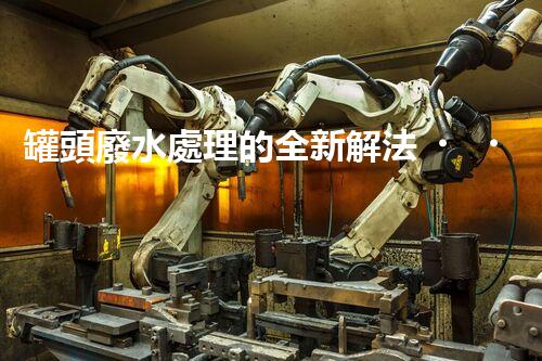 罐頭廢水處理的全新解法？超乎想象的技術(shù)突破！